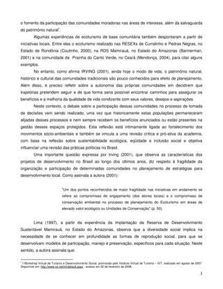 o fomento da participação das comunidades moradoras nas áreas de interesse, além da salvaguarda
do patrimônio natural1.
         Algumas experiências de ecoturismo de base comunitária também despontaram a partir de
iniciativas locais. Entre elas o ecoturismo realizado nas RESEXs de Curralinho e Pedras Negras, no
Estado de Rondônia (Coutinho, 2000); na RDS Mamirauá, no Estado do Amazonas (Bannerman,
2001) e na comunidade da Prainha do Canto Verde, no Ceará (Mendonça, 2004), para citar alguns
exemplos.
         No entanto, como afirma IRVING (2001), ainda hoje o modo de vida, o patrimônio natural,
histórico e cultural das comunidades tradicionais são pouco conhecidos para efeito de planejamento.
Além disso, é preciso refletir sobre a autonomia das próprias comunidades em decidirem que
trajetórias pretendem seguir e de que forma seria possível encontrar caminhos para assegurar os
benefícios e a melhoria da qualidade de vida condizente com seus valores, desejos e aspirações.
         Neste contexto, o debate sobre a participação dessas comunidades no processo de tomada
de decisões vem sendo realizado, uma vez que historicamente estas populações permaneceram
alijadas desses processos e nem sempre recebem os benefícios anunciados ou estão presentes na
gestão desses espaços protegidos. Esta reflexão está intimamente ligada ao fortalecimento dos
movimentos sócio-ambientais e também se vincula a uma revisão crítica e pró-ativa da academia,
com base na reflexão sobre sustentabilidade ecológica, eqüidade e inclusão social e objetiva
influenciar uma revisão das práticas políticas no Brasil.
         Uma importante questão expressa por Irving (2001), que observa as características dos
projetos de desenvolvimento no Brasil ao longo dos últimos anos, diz respeito à fragilidade da
organização e participação de determinadas comunidades no planejamento de estratégias para
desenvolvimento local. Como assinala a autora (2001):


                              "Um dos pontos reconhecidos de maior fragilidade nas iniciativas em andamento se
                              refere ao compromisso de engajamento (dos atores locais) e o compromisso de
                              conservação ambiental no processo de planejamento do Ecoturismo em áreas de
                              elevado valor ecológico ou Unidades de Conservação".(p. 50).


         Lima (1997), a partir da experiência da implantação da Reserva de Desenvolvimento
Sustentável Mamirauá, no Estado do Amazonas, observa que a diversidade social implica na
necessidade de se conhecer em profundidade as formas de reprodução social, para que se
desenvolvam modelos de participação, manejo e preservação, específicos para cada situação. Neste
sentido, a autora assinala que:

1
 I Workshop Virtual de Turismo e Desenvolvimento Social, promovido pelo Instituto Virtual de Turismo – IVT, realizado em agosto de 2007.
Disponível em: http://www.ivt.net/ivt/default.aspx , acesso em 02 de fevereiro de 2008.

                                                                                                                                      3
 