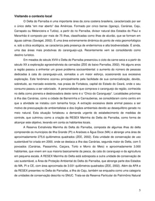 Visitando o contexto local
        O Delta do Parnaíba é uma importante área da zona costeira brasileira, caracterizado por ser
o único delta “em mar aberto” das Américas. Formado por cinco barras (Igaraçú, Canárias, Caju,
Carrapato ou Melancieira e Tutóia), a partir do rio Parnaíba, divisor natural dos Estados do Piauí e
Maranhão é composto por mais de 75 ilhas, classificadas como ilhas de aluvião, que se formam em
águas calmas (Savaget, 2002). É uma área extremamente dinâmica do ponto de vista geomorfológico
e, sob a ótica ecológica, se caracteriza pela presença de endemismos e alta biodiversidade. É ainda,
uma das áreas mais produtivas do caranguejo-uçá. Recentemente vem se consolidando como
destino turístico.
        Em meados do século XVIII o Delta do Parnaíba presenciou o ciclo da carne-seca e a partir do
século XX a exploração agroextrativista da carnaúba (ZEE do baixo Parnaíba, 2002). Há alguns anos
a região passou a enfrentar um grave problema socioambiental: o aumento do número de pessoas
dedicadas à cata do caranguejo-ucá, somados a um maior esforço, ocasionando sua excessiva
exploração. Este fenômeno ocorreu principalmente pela facilidade de sua comercialização, devido,
sobretudo, ao mercado existente, nas praias de Fortaleza, capital do Estado do Ceará, onde o seu
consumo passou a ser valorizado. A personalidade que comprava o caranguejo da região, conhecida
no delta como pioneira e desbravadora deste ramo é o “Chico do Caranguejo”. Localidades próximas
à ilha das Canárias, como a cidade de Barreirinha e Carnaubeiras, se consolidaram como centro em
que a atividade se instalou com tamanha força. A extração excessiva deste animal passou a ser
motivo de preocupação de ambientalistas e dos órgãos ambientais devido ao desequilíbrio gerado no
meio natural. Esta situação fortaleceu a demanda urgente do estabelecimento de medidas de
controle, que culminou como a criação da RESEX Marinha do Delta do Parnaíba, como forma de
alcançar este objetivo, levando em conta os habitantes locais.
       A Reserva Extrativista Marinha do Delta do Parnaíba, composta de algumas ilhas do delta
compreende os municípios de Ilha Grande (PI) e Araióses e Água Doce (MA) e abrange uma área de
aproximadamente 275,6 quilômetros quadrados (ZEE, 2002). Esta unidade de conservação de uso
sustentável foi criada em 2000, onde se destaca a ilha das Canárias, segunda maior do Delta, com 5
povoados (Canárias, Passarinho, Caiçara, Torto e Morro do Meio) e aproximadamente 3.000
habitantes, que vivem em sua maioria basicamente da pesca, da cata do caranguejo e da agricultura
em pequena escala. A RESEX Marinha do Delta está sobreposta a outra unidade de conservação de
uso sustentável, a Área de Proteção Ambiental do Delta do Parnaíba, que abrange parte dos Estados
do MA, PI e CE, com área aproximada de 3.031 quilômetros quadrados (ZEE, 2002). Além da APA e
da RESEX presentes no Delta do Parnaíba, a Ilha do Caju, também se enquadra como uma categoria
de unidades de conservação descrita no SNUC. Trata-se da Reserva Particular do Patrimônio Natural




                                                                                                  5
 