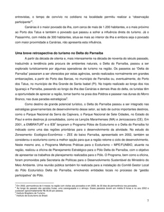 entrevistas, o tempo de convívio no cotidiano na localidade permitiu realizar a “observação
participante”4.
         Canárias é o maior povoado da ilha, com cerca de mais de 1.200 habitantes, e o mais próximo
ao Porto dos Tatus e também o povoado que passou a sofrer a influência direta do turismo. Já o
Passarinho, com média de 300 habitantes, situa-se mais ao interior da ilha e embora seja o povoado
com maior proximidade a Canárias, não apresenta esta influência.


Uma breve retrospectiva do turismo no Delta do Parnaíba
         A partir da década de oitenta e, mais intensamente na década de noventa do século passado,
traduzindo a tendência pela procura de ambientes naturais, o Delta do Parnaíba, passou a ser
explorado turisticamente por algumas operadoras de turismo na região. Os passeios ao “Delta do
Parnaíba” passaram a ser oferecidos por estas agências, sendo realizados normalmente em grandes
embarcações, a partir do Porto das Barcas, no município de Parnaíba ou, eventualmente, do Porto
dos Tatus, no município de Ilha Grande de Santa Isabel (PI). No trajeto realizado ao longo dos rios
Iguaraçú e Parnaíba, passando ao longo da ilha das Canárias e demais ilhas do delta, os turistas têm
a oportunidade de apreciar a região, tomar banho na praia dos Poldros e passear nas dunas do Morro
Branco, nas duas paradas estratégicas5.
         Como destino de grande potencial turístico, o Delta do Parnaíba passou a ser integrado nas
estratégias governamentais de desenvolvimento desse setor, ao lado de outros importantes destinos,
como o Parque Nacional da Serra da Capivara, o Parque Nacional de Sete Cidades, no Estado do
Piauí e entre destinos já consolidados, como os Lençóis Maranhenses (MA) e Jericoacoara (CE). Em
2001, a EMBRATUR6 e o IEB7 lançaram o Programa Pólos de Ecoturismo e o Delta do Parnaíba foi
indicado como uma das regiões prioritárias para o desenvolvimento da atividade. No estudo do
Zoneamento- Ecológico-Econômico – ZEE do baixo Parnaíba, apresentado em 2002, também se
considerou o ecoturismo como a melhor opção para que a região retome o ciclo de desenvolvimento.
Neste mesmo ano, o Programa Melhores Práticas para o Ecoturismo – MPE/FUNBIO, atuante na
região, realizou a oficina de Planejamento Estratégico para o Pólo Delta do Parnaíba, com o objetivo
de apresentar os trabalhos de planejamento realizados para o Pólo. O Programa, bem como a oficina,
foram promovidos pela Secretaria de Políticas para o Desenvolvimento Sustentável do Ministério do
Meio Ambiente. Uma reunião pública também foi realizada para a instalação do Comitê Gestor Local
do Pólo Ecoturístico Delta do Parnaíba, envolvendo entidades locais no processo de “gestão
participativa” do Pólo.


4
  Em 2002, permanência de 4 meses na região com visitas aos povoados e em 2005, de 30 dias de permanência nos povoados.
5
  Ao longo do passeio são servidos frutas, uma caranguejada e o almoço. Esses passeios duram em média 8 horas e no ano 2002 e
custavam aproximadamente R$ 30,00 por pessoa.
6
  Instituto Brasileiro de Turismo.
7
  Instituto de Ecoturismo do Brasil.

                                                                                                                           7
 