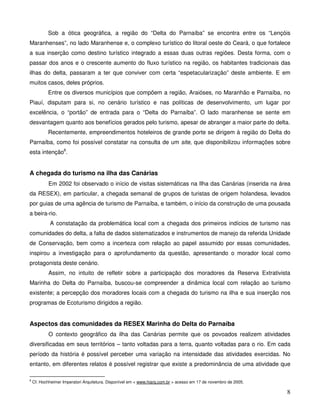 Sob a ótica geográfica, a região do “Delta do Parnaíba” se encontra entre os “Lençóis
Maranhenses”, no lado Maranhense e, o complexo turístico do litoral oeste do Ceará, o que fortalece
a sua inserção como destino turístico integrado a essas duas outras regiões. Desta forma, com o
passar dos anos e o crescente aumento do fluxo turístico na região, os habitantes tradicionais das
ilhas do delta, passaram a ter que conviver com certa “espetacularização” deste ambiente. E em
muitos casos, deles próprios.
            Entre os diversos municípios que compõem a região, Araióses, no Maranhão e Parnaíba, no
Piauí, disputam para si, no cenário turístico e nas políticas de desenvolvimento, um lugar por
excelência, o “portão” de entrada para o “Delta do Parnaíba”. O lado maranhense se sente em
desvantagem quanto aos benefícios gerados pelo turismo, apesar de abranger a maior parte do delta.
            Recentemente, empreendimentos hoteleiros de grande porte se dirigem à região do Delta do
Parnaíba, como foi possível constatar na consulta de um site, que disponibilizou informações sobre
esta intenção8.


A chegada do turismo na ilha das Canárias
            Em 2002 foi observado o início de visitas sistemáticas na Ilha das Canárias (inserida na área
da RESEX), em particular, a chegada semanal de grupos de turistas de origem holandesa, levados
por guias de uma agência de turismo de Parnaíba, e também, o início da construção de uma pousada
a beira-rio.
            A constatação da problemática local com a chegada dos primeiros indícios de turismo nas
comunidades do delta, a falta de dados sistematizados e instrumentos de manejo da referida Unidade
de Conservação, bem como a incerteza com relação ao papel assumido por essas comunidades,
inspirou a investigação para o aprofundamento da questão, apresentando o morador local como
protagonista deste cenário.
            Assim, no intuito de refletir sobre a participação dos moradores da Reserva Extrativista
Marinha do Delta do Parnaíba, buscou-se compreender a dinâmica local com relação ao turismo
existente; a percepção dos moradores locais com a chegada do turismo na ilha e sua inserção nos
programas de Ecoturismo dirigidos a região.


Aspectos das comunidades da RESEX Marinha do Delta do Parnaíba
            O contexto geográfico da ilha das Canárias permite que os povoados realizem atividades
diversificadas em seus territórios – tanto voltadas para a terra, quanto voltadas para o rio. Em cada
período da história é possível perceber uma variação na intensidade das atividades exercidas. No
entanto, em diferentes relatos é possível registrar que existe a predominância de uma atividade que

8
    Cf. Hochheimer Imperatori Arquitetura. Disponível em < www.hiarq.com.br > acesso em 17 de novembro de 2005.

                                                                                                                  8
 