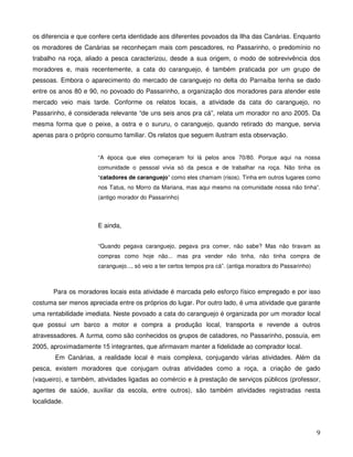 os diferencia e que confere certa identidade aos diferentes povoados da Ilha das Canárias. Enquanto
os moradores de Canárias se reconheçam mais com pescadores, no Passarinho, o predomínio no
trabalho na roça, aliado a pesca caracterizou, desde a sua origem, o modo de sobrevivência dos
moradores e, mais recentemente, a cata do caranguejo, é também praticada por um grupo de
pessoas. Embora o aparecimento do mercado de caranguejo no delta do Parnaíba tenha se dado
entre os anos 80 e 90, no povoado do Passarinho, a organização dos moradores para atender este
mercado veio mais tarde. Conforme os relatos locais, a atividade da cata do caranguejo, no
Passarinho, é considerada relevante “de uns seis anos pra cá”, relata um morador no ano 2005. Da
mesma forma que o peixe, a ostra e o sururu, o caranguejo, quando retirado do mangue, servia
apenas para o próprio consumo familiar. Os relatos que seguem ilustram esta observação.


                      “A época que eles começaram foi lá pelos anos 70/80. Porque aqui na nossa
                      comunidade o pessoal vivia só da pesca e de trabalhar na roça. Não tinha os
                      “catadores de caranguejo” como eles chamam (risos). Tinha em outros lugares como
                      nos Tatus, no Morro da Mariana, mas aqui mesmo na comunidade nossa não tinha”.
                      (antigo morador do Passarinho)



                      E ainda,


                      “Quando pegava caranguejo, pegava pra comer, não sabe? Mas não tiravam as
                      compras como hoje não... mas pra vender não tinha, não tinha compra de
                      caranguejo..., só veio a ter certos tempos pra cá”. (antiga moradora do Passarinho)



       Para os moradores locais esta atividade é marcada pelo esforço físico empregado e por isso
costuma ser menos apreciada entre os próprios do lugar. Por outro lado, é uma atividade que garante
uma rentabilidade imediata. Neste povoado a cata do caranguejo é organizada por um morador local
que possui um barco a motor e compra a produção local, transporta e revende a outros
atravessadores. A turma, como são conhecidos os grupos de catadores, no Passarinho, possuía, em
2005, aproximadamente 15 integrantes, que afirmavam manter a fidelidade ao comprador local.
        Em Canárias, a realidade local é mais complexa, conjugando várias atividades. Além da
pesca, existem moradores que conjugam outras atividades como a roça, a criação de gado
(vaqueiro), e também, atividades ligadas ao comércio e à prestação de serviços públicos (professor,
agentes de saúde, auxiliar da escola, entre outros), são também atividades registradas nesta
localidade.



                                                                                                            9
 
