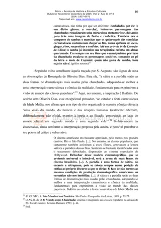 Fênix – Revista de História e Estudos Culturais 
Outubro/ Novembro/ Dezembro de 2005 Vol. 2 Ano II nº 4 
ISSN: 1807-6971 
Disponível em: www.revistafenix.pro.br 
10 
carnavalesca, não tinha por que ser diferente. Embalados por ele (e 
seu diabo gêmeo, a marcha), inúmeros personagens das 
chanchadas ritualizaram uma miraculosa metamorfose, deixando 
para trás uma imagem de fastio e ranhetice. Também era o 
compasso de sambas e marchas que os quiproquós das comédias 
carnavalescas costumavam chegar ao fim, numa epifania de socos, 
gingas, risos, serpentinas e confetes. Até em proveta (vide Laranja-da- 
China) o samba já inoculou sua terapêutica euforia em almas 
quaresmais. Era sempre em seu time que o maniqueismo perverso 
da chanchada escalava os personagens positivos, tomando ao pé 
da letra o mote de Caymmi: quem não gosta de samba, bom 
sujeito não é. (grifos nossos)22 
Seguindo trilha semelhante àquela traçada por S. Augusto, são dignas de nota 
as observações de Rosangela de Oliveira Dias. Para ela, “a sátira e a paródia serão as 
duas formas de dramatização mais usadas pelas chanchadas, adequando-se melhor a 
uma interpretação carnavalesca e cômica da realidade, fundamentais para exprimirem a 
visão de mundo das classes populares”.23 Aqui, novamente, a inspiração é Bakhtin. De 
acordo com Oliveira Dias, esse excepcional pensador, “ao estudar a festa carnavalesca 
da Idade Média, nos afirma que este tipo de rito organizado à maneira cômica oferecia 
‘uma visão do mundo, do homem e das relações humanas totalmente diferente, 
deliberadamente não-oficial, exterior à igreja e ao Estado; construindo ao lado do 
mundo oficial um segundo mundo e uma segunda vida’”.24 Relativamente às 
chanchadas, ainda conforme a interpretação proposta pela autora, é possível perceber o 
seu potencial crítico e subversivo. 
O cinema americano era bastante apreciado, pelo menos nos grandes 
centros, Rio e São Paulo. [...]. No entanto, as classes populares, que 
certamente também assistiram a estes filmes, aprovaram a leitura 
satírica e paródica dessas fitas. Sentiram-se bastante identificadas com 
o tratamento debochado, dispensado ao cinema espetáculo de 
Hollywood. Debochar desse modelo cinematográfico, que se 
pretende universal e intocável, será a arma do mais fraco, do 
cinema brasileiro. [...]. A paródia é uma forma de sátira, no 
entanto a ultrapassa, pois se coloca sempre numa posição de 
crítica ao próprio discurso a que se dirige. O fato de não termos as 
mesmas condições de produção cinematográfica americanas ou 
européias não nos imobiliza. [...]. A sátira e a paródia serão as duas 
formas de dramatização mais usadas pelas chanchadas, adequando-se 
melhor a uma interpretação carnavalesca e cômica da realidade, 
fundamentais para exprimirem a visão de mundo das classes 
populares. Bakhtin ao estudar a festa carnavalesca da Idade Média nos 
22 AUGUSTO, S. Este Mundo é um Pandeiro. São Paulo: Companhia das Letras, 1989, p. 72-73. 
23 DIAS, R. de O. O Mundo como Chanchada: cinema e imaginário das classes populares na década de 
50. Rio de Janeiro: Relume-Dumará, 1993, p. 44. 
24 Ibid. 
 