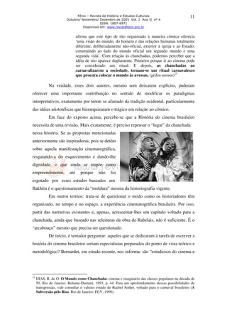 Fênix – Revista de História e Estudos Culturais 
Outubro/ Novembro/ Dezembro de 2005 Vol. 2 Ano II nº 4 
ISSN: 1807-6971 
Disponível em: www.revistafenix.pro.br 
11 
afirma que este tipo de rito organizado à maneira cômica oferecia 
‘uma visão do mundo, do homem e das relações humanas totalmente 
diferente, deliberadamente não-oficial, exterior à igreja e ao Estado; 
construindo ao lado do mundo oficial um segundo mundo e uma 
segunda vida’. Com relação às chanchadas, podemos perceber que a 
idéia de rito aparece duplamente. Primeiro porque ir ao cinema pode 
ser considerado um ritual. E depois, as chanchadas ao 
carnavalizarem a sociedade, tornam-se um ritual carnavalesco 
que procura colocar o mundo às avessas. (grifos nossos)25 
Na verdade, estes dois autores, mesmo sem deixarem explícito, puderam 
oferecer uma importante contribuição no sentido de modificar os paradigmas 
interpretativos, exatamente por terem se afastado da tradição ocidental, particularmente 
das idéias aristotélicas que hierarquizaram o trágico em relação ao cômico. 
Em face do exposto acima, percebe-se que a História do cinema brasileiro 
necessita de uma revisão. Mais exatamente, é preciso repensar o “lugar” da chanchada 
nessa história. Se as propostas mencionadas 
anteriormente são inspiradoras, pois se detêm 
sobre aquela manifestação cinematográfica, 
resgatando-a do esquecimento e dando-lhe 
dignidade, o que ainda se impõe como 
empreendimento, até porque não foi 
esgotado por esses estudos baseados em 
Bakhtin é o questionamento da “moldura” mesma da historiografia vigente. 
Em outros termos: trata-se de questionar o modo como os historiadores têm 
organizado, no tempo e no espaço, a experiência cinematográfica brasileira. Por isso, 
partir das narrativas existentes e, apenas, acrescentar-lhes um capítulo voltado para a 
chanchada, ainda que baseado nas releituras da obra de Rabelais, não é suficiente. É o 
“arcabouço” mesmo que precisa ser questionado. 
De início, é tentador perguntar: aqueles que se dedicaram à tarefa de escrever a 
história do cinema brasileiro seriam especialistas preparados do ponto de vista teórico e 
metodológico? Bernardet, em estudo recente, nos informa: são “estudiosos do cinema e 
25 DIAS, R. de O. O Mundo como Chanchada: cinema e imaginário das classes populares na década de 
50. Rio de Janeiro: Relume-Dumará, 1993, p. 44. Para um aprofundamento dessas possibilidades de 
transgressão, vale consultar o valioso estudo de Rachel Soihet, voltado para o carnaval brasileiro (A 
Subversão pelo Riso. Rio de Janeiro: FGV, 1998). 
 
