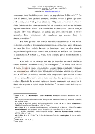 Fênix – Revista de História e Estudos Culturais 
Outubro/ Novembro/ Dezembro de 2005 Vol. 2 Ano II nº 4 
ISSN: 1807-6971 
Disponível em: www.revistafenix.pro.br 
12 
amantes do cinema brasileiro que não têm formação profissional de historiador”.26 Em 
face do exposto, num primeiro momento, seríamos levados a pensar que esses 
profissionais, sem o devido preparo teórico-metodológico, ao enfrentarem as críticas de 
época (documentação), procuraram reduzí-las tão somente a suportes que carregam 
registros informativos “neutros”. Ao fazê-lo, teriam perdido de vista a peculiar interação 
existente entre esses intelectuais (os autores dos textos críticos) com o público 
leitor/alvo. Esses historiadores não perceberam que estavam diante de 
documentos/sujeitos.27 
Em outras palavras, estes críticos estão envolvidos numa luta e, sem dúvida, 
posicionam-se em favor de uma determinada proposta estética. Seus textos não podem 
ser vistos fora dessa condição. Destarte, os historiadores, tendo em vista a falta de 
preparo metodológico, acabam incorporando, como seus, os pontos de vista defendidos 
na documentação. Constatar isso, porém, não é suficiente para o encaminhamento da 
questão. 
Com efeito, há um dado que não pode ser esquecido: no caso da história do 
cinema brasileiro, “historiador e crítico não se distinguem”.28 Em muitos casos, trata-se 
da mesma pessoa, em outros, esses indivíduos possuem origens semelhantes (estudaram 
nas mesmas escolas, puderam compartilhar dos mesmos espaços públicos e/ou privados, 
etc). A isso deve ser acrescido um outro dado complicador: a proximidade existente 
entre os críticos/historiadores dos próprios cineastas. Essa proximidade, como nos 
esclarece Bernardet, faz com que o discurso histórico sirva como uma plataforma de 
defesa das propostas de alguns grupos de cineastas.29 Em suma: é uma historiografia 
militante. 
26 BERNARDET, J-C. Historiografia Clássica do Cinema Brasileiro. São Paulo: Annablume, 1985, p. 
140. 
27 Para um aprofundamento dessa discussão a respeito dos documentos históricos, sugere-se a consulta 
das seguintes obras: 
MARSON, A. Reflexões sobre o procedimento histórico. In: SILVA, M. A. (Org.). Repensando a 
História. Rio de Janeiro: Marco Zero, 1984. p. 37-64; 
VESENTINI, C. A. A instauração da temporalidade e a (re)fundação na História: 1937 e 1930. Revista 
Tempo Brasileiro. Rio de Janeiro: Tempo Brasileiro, vol. 1, out.dez./1986. p. 104-121; 
______. Política e Imprensa: alguns exemplos em 1928. Anais do Museu Paulista, São Paulo, 
XXXIII, 1984. p. 35-40; 
VESENTINI, C. A. & DE DECCA, E. S. A Revolução do Vencedor. Contraponto, 1, Rio de Janeiro, 
nov. 1976. 
28 BERNARDET, op. cit, p. 141. 
29 Ibid., p. 142. 
 