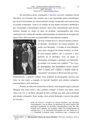 Fênix – Revista de História e Estudos Culturais 
Outubro/ Novembro/ Dezembro de 2005 Vol. 2 Ano II nº 4 
ISSN: 1807-6971 
Disponível em: www.revistafenix.pro.br 
13 
Em decorrência dessas constatações, é possível asseverar: conquanto fossem 
indivíduos sem formação mais acurada, não é por ingenuidade teórico-metodológica 
que diversos historiadores do cinema brasileiro tenham incorporado certos preconceitos 
em relação à chanchada. Trata-se, na verdade, de uma atitude consciente e deliberada e 
que correspondia a determinados interesses. Estes estão materializados num discurso 
histórico baseado no elogio de parte da produção cinematográfica que estava 
sintonizada com a cultura das camadas intelectualizadas, em detrimento da recepção que 
alguns filmes obtiveram junto ao grande público, especialmente o popular. 
Um bom exemplo disso é o discurso histórico relativo 
ao chamado “nascimento” do cinema brasileiro. De 
acordo com Bernardet, “a escolha de uma filmagem 
como marco inaugural do cinema brasileiro, ao invés 
de uma projeção pública, não é ocasional: é uma 
profissão de fé ideológica. Com tal opção, os 
historiadores privilegiam a produção, em detrimento 
da exibição e do contato com o público”.30 Se o foco 
de preocupações dos historiadores tivesse recaído 
sobre o contato com o público, a própria noção de 
“nascimento” do cinema no Brasil teria tido um outro 
desdobramento: a primeira exibição. Essa tendência da historiografia encontra suas 
raízes na luta contra a ocupação do mercado brasileiro pelo produto estrangeiro, 
particularmente o norte-americano. 
Portanto, na defesa do cinema feito no Brasil, a historiografia elegeu a primeira 
filmagem feita nestas terras e não a primeira exibição. A ênfase, com efeito, recaiu 
sobre o ato “em si” de filmar, deixando de lado a exibição que, aliás, estava dominada 
pelo produto estrangeiro. Neste sentido, como adverte Bernardet, é preciso não perder 
de vista que o 
modo de escrever a história do cinema brasileiro, que privilegia 
essencialmente o ato de filmar em detrimento de outras funções que 
participam igualmente da atividade cinematográfica como um todo 
(contato com o público, por exemplo), reflete um comportamento de 
cineastas que [...] se concentram basicamente nos seus filmes em si 
[...]. Chegando à primeira cópia, considera-se que o essencial está 
30 BERNARDET, J-C. Historiografia Clássica do Cinema Brasileiro. São Paulo: Annablume, 1985, p. 
26-27. 
 
