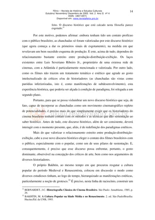 Fênix – Revista de História e Estudos Culturais 
Outubro/ Novembro/ Dezembro de 2005 Vol. 2 Ano II nº 4 
ISSN: 1807-6971 
Disponível em: www.revistafenix.pro.br 
14 
feito. O discurso histórico que está calcado nesta filosofia parece 
esgotado.31 
Por este motivo, podemos afirmar: embora tenham tido um contato profícuo 
com o público brasileiro, as chanchadas só foram valorizadas por este discurso histórico 
(que agora começa a dar os primeiros sinais de esgotamento), na medida em que 
revelavam um bem sucedido esquema de produção. E este, acima de tudo, dependeu do 
relacionamento bastante estreito entre produção-distribuição-exibição. Os laços 
existentes entre Luis Severiano Ribeiro Jr., proprietário de uma extensa rede de 
cinemas, com a Atlântida é particularmente mencionada e valorizada. Por outro lado, 
como os filmes não trazem um tratamento temático e estético que agrade ao gosto 
intelectualizado de críticos e/ou de historiadores (as chanchadas são vistas como 
paródias inferiorizadas, isto é, como manifestações de subdesenvolvimento), esta 
experiência histórica, que poderia ser alçada à condição de paradigma, foi relegada a um 
segundo plano. 
Portanto, para que se possa vislumbrar um novo discurso histórico que seja, de 
fato, capaz de incorporar as chanchadas como um movimento cinematográfico repleto 
de potencialidades, é preciso mais do que simplesmente exigir que os historiadores do 
cinema brasileiro tenham contato com os métodos e as técnicas que dão sustentação ao 
saber histórico. Antes de tudo, este discurso histórico, além de ser consistente, deverá 
interagir com o momento presente, que, aliás, é de redefinição dos paradigmas estéticos. 
Mais do que valorizar o relacionamento estreito entre produção-distribuição-exibição, 
cabe a esse novo discurso histórico eleger o contato dos filmes brasileiros com 
o público, especialmente com o popular, como um de seus pilares de sustentação. E, 
consequentemente, é preciso que esse discurso possa enfrentar, portanto, o gosto 
dominante, observável na concepção dos críticos de arte, bem como nos argumentos de 
diversos historiadores. 
O próprio Bakhtin, ao mesmo tempo em que procurou resgatar a cultura 
popular do período Medieval e Renascentista, colocou em discussão o modo como 
diversos estudiosos tinham, ao logo do tempo, hierarquizado as manifestações estéticas, 
particularmente a noção de grotesco.32 É preciso, nesta linha de raciocínio, construir um 
31 BERNARDET, J-C. Historiografia Clássica do Cinema Brasileiro. São Paulo: Annablume, 1985, p. 
29. 
32 BAKHTIN, M. A Cultura Popular na Idade Média e no Renascimento. 2. ed. São Paulo/Brasília: 
Hucitec/Ed. da UNB, 1993. 
 