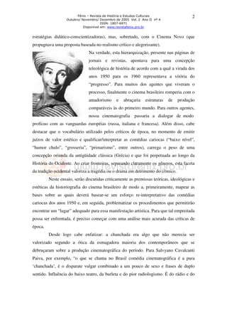 Fênix – Revista de História e Estudos Culturais 
Outubro/ Novembro/ Dezembro de 2005 Vol. 2 Ano II nº 4 
ISSN: 1807-6971 
Disponível em: www.revistafenix.pro.br 
2 
estratégias didático-conscientizadoras), mas, sobretudo, com o Cinema Novo (que 
propugnava uma proposta baseada no realismo crítico e alegorizante). 
Na verdade, esta hierarquização, presente nas páginas de 
jornais e revistas, apontava para uma concepção 
teleológica de história de acordo com a qual a virada dos 
anos 1950 para os 1960 representava a vitória do 
“progresso”. Para muitos dos agentes que viveram o 
processo, finalmente o cinema brasileiro romperia com o 
amadorismo e abraçaria estruturas de produção 
comparáveis às do primeiro mundo. Para outros agentes, 
nossa cinematografia passaria a dialogar de modo 
profícuo com as vanguardas européias (russa, italiana e francesa). Além disso, cabe 
destacar que o vocabulário utilizado pelos críticos de época, no momento de emitir 
juízos de valor estético e qualificar/interpretar as comédias cariocas (“baixo nível”, 
“humor chulo”, “grosseria”, “primarismo”, entre outros), carrega o peso de uma 
concepção oriunda da antigüidade clássica (Grécia) e que foi perpetuada ao longo da 
História do Ocidente. Ao criar fronteiras, separando claramente os gêneros, esta faceta 
da tradição ocidental valoriza a tragédia ou o drama em detrimento do cômico. 
Neste ensaio, serão discutidas criticamente as premissas teóricas, ideológicas e 
estéticas da historiografia do cinema brasileiro de modo a, primeiramente, mapear as 
bases sobre as quais deverá basear-se um esforço re-interpretativo das comédias 
cariocas dos anos 1950 e, em seguida, problematizar os procedimentos que permitirão 
encontrar um “lugar” adequado para essa manifestação artística. Para que tal empreitada 
possa ser enfrentada, é preciso começar com uma análise mais acurada das críticas de 
época. 
Desde logo cabe enfatizar: a chanchada era algo que não merecia ser 
valorizado segundo a ótica da esmagadora maioria dos contemporâneos que se 
debruçaram sobre a produção cinematográfica do período. Para Salvyano Cavalcanti 
Paiva, por exemplo, “o que se chama no Brasil comédia cinematográfica é a pura 
‘chanchada’, é o disparate vulgar combinado a um pouco de sexo e frases de duplo 
sentido. Influência do baixo teatro, da burleta e do pior radiologismo. É do rádio e do 
 