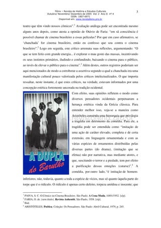 Fênix – Revista de História e Estudos Culturais 
Outubro/ Novembro/ Dezembro de 2005 Vol. 2 Ano II nº 4 
ISSN: 1807-6971 
Disponível em: www.revistafenix.pro.br 
3 
teatro que têm vindo nossos cômicos”.1 Avaliação análoga pode ser encontrada mesmo 
alguns anos depois, como atesta a opinião de Otávio de Faria: “em sã consciência é 
possível chamar de cinema brasileiro a essas películas? Por que em caso afirmativo, se 
‘chanchada’ for cinema brasileiro, então eu confesso que sou contra o cinema 
brasileiro”.2 Logo em seguida, este crítico arremata suas reflexões, argumentando: “O 
que se tem feito com grande energia... é explorar o mau gosto das massas, incentivando 
os seus instintos primários, iludindo e confundindo, baixando o cinema para o público, 
ao invés de elevar o público para o cinema”.3 Além destes, outros registros poderiam ser 
aqui mencionados de modo a corroborar a assertiva segundo a qual a chanchada era uma 
manifestação cultural pouco valorizada pelos críticos intelectualizados. O que importa 
ressaltar, neste instante, é que estes críticos, na verdade, estavam informados por uma 
concepção estética fortemente ancorada na tradição ocidental. 
Com efeito, suas opiniões refletem o modo como 
diversos pensadores ocidentais perpetuaram a 
herança estética vinda da Grécia clássica. Para 
entender melhor isso, veja-se a maneira como 
Aristóteles construiu uma hierarquia que privilegia 
a tragédia em detrimento da comédia. Para ele, a 
tragédia pode ser entendida como “imitação de 
uma ação de caráter elevado, completa e de certa 
extensão, em linguagem ornamentada e com as 
várias espécies de ornamentos distribuídas pelas 
diversas partes (do drama), (imitação que se 
efetua) não por narrativa, mas mediante atores, e 
que, suscitando o terror e a piedade, tem por efeito 
a purificação dessas emoções (catarse)”.4 A 
comédia, por outro lado, “é imitação de homens 
inferiores; não, todavia, quanto a toda a espécie de vícios, mas só quanto àquela parte do 
torpe que é o ridículo. O ridículo é apenas certo defeito, torpeza anódina e inocente; que 
1 PAIVA, S. C. O Cômico no Cinema Brasileiro. São Paulo. A Cena Muda, 10/01/1952. [s/p]. 
2 FARIA, O. de. (sem título). Revista Anhembi, São Paulo, 1958. [s/p]. 
3 Ibid. 
4 ARISTÓTELES. Poética. Coleção: Os Pensadores. São Paulo: Abril Cultural, 1979, p. 245. 
 