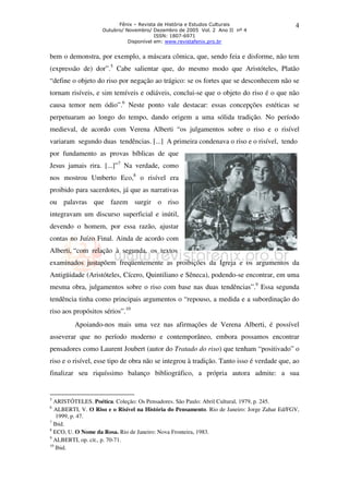 Fênix – Revista de História e Estudos Culturais 
Outubro/ Novembro/ Dezembro de 2005 Vol. 2 Ano II nº 4 
ISSN: 1807-6971 
Disponível em: www.revistafenix.pro.br 
4 
bem o demonstra, por exemplo, a máscara cômica, que, sendo feia e disforme, não tem 
(expressão de) dor”.5 Cabe salientar que, do mesmo modo que Aristóteles, Platão 
“define o objeto do riso por negação ao trágico: se os fortes que se desconhecem não se 
tornam risíveis, e sim temíveis e odiáveis, conclui-se que o objeto do riso é o que não 
causa temor nem ódio”.6 Neste ponto vale destacar: essas concepções estéticas se 
perpetuaram ao longo do tempo, dando origem a uma sólida tradição. No período 
medieval, de acordo com Verena Alberti “os julgamentos sobre o riso e o risível 
variaram segundo duas tendências. [...] A primeira condenava o riso e o risível, tendo 
por fundamento as provas bíblicas de que 
Jesus jamais rira. [...]”7 Na verdade, como 
nos mostrou Umberto Eco,8 o risível era 
proibido para sacerdotes, já que as narrativas 
ou palavras que fazem surgir o riso 
integravam um discurso superficial e inútil, 
devendo o homem, por essa razão, ajustar 
contas no Juízo Final. Ainda de acordo com 
Alberti, “com relação à segunda, os textos 
examinados justapõem freqüentemente as proibições da Igreja e os argumentos da 
Antigüidade (Aristóteles, Cícero, Quintiliano e Sêneca), podendo-se encontrar, em uma 
mesma obra, julgamentos sobre o riso com base nas duas tendências”.9 Essa segunda 
tendência tinha como principais argumentos o “repouso, a medida e a subordinação do 
riso aos propósitos sérios”.10 
Apoiando-nos mais uma vez nas afirmações de Verena Alberti, é possível 
asseverar que no período moderno e contemporâneo, embora possamos encontrar 
pensadores como Laurent Joubert (autor do Tratado do riso) que tenham “positivado” o 
riso e o risível, esse tipo de obra não se integrou à tradição. Tanto isso é verdade que, ao 
finalizar seu riquíssimo balanço bibliográfico, a própria autora admite: a sua 
5 ARISTÓTELES. Poética. Coleção: Os Pensadores. São Paulo: Abril Cultural, 1979, p. 245. 
6 ALBERTI, V. O Riso e o Risível na História do Pensamento. Rio de Janeiro: Jorge Zahar Ed/FGV, 
1999, p. 47. 
7 Ibid. 
8 ECO, U. O Nome da Rosa. Rio de Janeiro: Nova Fronteira, 1983. 
9 ALBERTI, op. cit., p. 70-71. 
10 Ibid. 
 