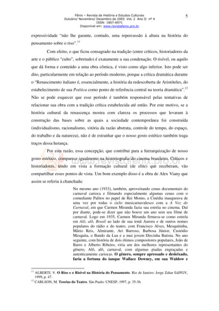 Fênix – Revista de História e Estudos Culturais 
Outubro/ Novembro/ Dezembro de 2005 Vol. 2 Ano II nº 4 
ISSN: 1807-6971 
Disponível em: www.revistafenix.pro.br 
5 
expressividade “não lhe garante, contudo, uma repercussão à altura na história do 
pensamento sobre o riso”.11 
Com efeito, o que ficou consagrado na tradição (entre críticos, historiadores da 
arte e o público “culto”, sobretudo) é exatamente a sua condenação. O risível, ou aquilo 
que dá forma e conteúdo a uma obra cômica, é visto como algo inferior. Isto pode ser 
dito, particularmente em relação ao período moderno, porque a crítica dramática durante 
o “Renascimento italiano é, essencialmente, a história da redescoberta de Aristóteles, do 
estabelecimento de sua Poética como ponto de referência central na teoria dramática”.12 
Não se pode esquecer que esse período é também responsável pelas tentativas de 
relacionar sua obra com a tradição crítica estabelecida até então. Por este motivo, se a 
história cultural da renascença mostra com clareza os processos que levaram à 
construção das bases sobre as quais a sociedade contemporânea foi construída 
(individualismo, racionalismo, vitória da razão abstrata, controle do tempo, do espaço, 
do trabalho e da natureza), não é de estranhar que o nosso gosto estético também traga 
traços dessa herança. 
Por esta razão, essa concepção, que contribui para a hierarquização de nosso 
gosto estético, comparece igualmente na historiografia do cinema brasileiro. Críticos e 
historiadores, tendo em vista a formação cultural (de elite) que receberam, vão 
compartilhar esses pontos de vista. Um bom exemplo disso é a obra de Alex Viany que 
assim se referiu à chanchada: 
No mesmo ano (1933), também, aproveitando cenas documentais do 
carnaval carioca e filmando especialmente algumas cenas com o 
comediante Palitos no papel de Rei Momo, a Cinédia inaugurava de 
uma vez por todas o ciclo musicarnavalesco com a A Voz do 
Carnaval, em que Carmen Miranda fazia sua estréia no cinema. Daí 
por diante, pode-se dizer que não houve um ano sem seu filme de 
carnaval. Logo em 1935, Carmen Miranda firmava-se como estrela 
em Alô, alô, Brasil ao lado de sua irmã Aurora e de outros nomes 
populares do rádio e do teatro, com Francisco Alves, Mesquitinha, 
Mário Reis, Almirante, Ari Barroso, Barbosa Júnior, Custódio 
Mesquita, o Bando da Lua e a mui jovem Dircinha Batista. No ano 
seguinte, com história de dois ótimos compositores populares, João de 
Barro e Alberto Ribeiro, viria um dos melhores representantes do 
gênero, Alô, alô, carnaval, com algumas piadas engraçadas e 
autenticamente cariocas. O gênero, sempre apressado e desleixado, 
faria a fortuna do ianque Wallace Downey, em sua Waldow e 
11 ALBERTI, V. O Riso e o Risível na História do Pensamento. Rio de Janeiro: Jorge Zahar Ed/FGV, 
1999, p. 47. 
12 CARLSON, M. Teorias do Teatro. São Paulo: UNESP, 1997, p. 35-36. 
 