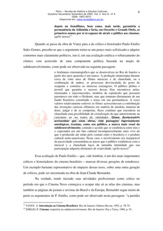 Fênix – Revista de História e Estudos Culturais 
Outubro/ Novembro/ Dezembro de 2005 Vol. 2 Ano II nº 4 
ISSN: 1807-6971 
Disponível em: www.revistafenix.pro.br 
6 
depois na Sonofilmes, bem como, mais tarde, garantiria a 
permanência da Atlântida e faria, em Oscarito e Grande Otelo, os 
primeiros nomes por si só capazes de atrair o público aos cinemas. 
(grifo nosso)13 
Quando se passa da obra de Viany para a do crítico e historiador Paulo Emílio 
Sales Gomes, percebe-se que o argumento torna-se um pouco mais sofisticado e adquire 
contornos mais claramente políticos, isto é, em sua avaliação estética o rebaixamento do 
cômico vem acrescido de uma componente política baseada na noção de 
subdesenvolvimento, como pode ser observado na seguinte passagem: 
o fenômeno cinematográfico que se desenvolveu no Rio de Janeiro a 
partir dos anos quarenta é um marco. A produção ininterrupta durante 
cerca de vinte anos de filmes musicais e de chanchada, ou a 
combinação de ambos, se processou desvinculada do gosto do 
ocupante e contrária ao interesse estrangeiro. O público plebeu e 
juvenil que garantiu o sucesso dessas fitas encontrava nelas, 
misturadas e rejuvenescidos, modelos de espetáculo que possuem 
parentesco em todo o Ocidente, mas que emanam diretamente de um 
fundo brasileiro constituído e tenaz em sua permanência. A esses 
valores relativamente estáveis os filmes acrescentavam a contribuição 
das invenções cariocas efêmeras em matéria de anedota, maneira de 
dizer, julgar e de se comportar, fluxo contínuo que encontrou na 
chanchada uma possibilidade de cristalização do que anteriormente na 
caricatura ou no teatro de variedades. Quase desnecessário 
acrescentar que essas obras, com passagens rigorosamente 
antológicas, traziam, como seu público, a marca mais cruel do 
subdesenvolvimento; contudo o acordo que se estabelecia entre elas e 
o espectador era um fato cultural incomparavelmente mais vivo do 
que o produzido até então pelo contato entre o brasileiro e o produto 
cultural norte-americano. Neste caso o envolvimento era inseparável 
da passividade consumidora ao passo que o público estabelecia com o 
musical e a chanchada laços de tamanha intimidade que sua 
participação adquiria elementos de criatividade. (grifo nosso)14 
Essa avaliação de Paulo Emílio – que, vale lembrar, é um dos mais importantes 
críticos e historiadores do cinema brasileiro – marcou diversas gerações de estudiosos. 
Um exemplo bastante representativo do impacto dessas teses, sobre uma outra geração 
de críticos, pode ser encontrada na obra de Jean-Claude Bernardet. 
Na verdade, tendo iniciado suas atividades profissionais como crítico no 
período em que o Cinema Novo começava a ocupar não só as telas dos cinemas, mas 
também as páginas de jornais e revistas do Brasil e da Europa, Bernardet segue muito de 
perto os argumentos de P. Emílio, como pode ser observado nesta passagem: “a paródia 
13 VIANY, A. Introdução ao Cinema Brasileiro. Rio de Janeiro: Editora Revan, 1993, p. 78-79. 
14 EMILIO, P. Cinema: trajetória no subdesenvolvimento. Rio de Janeiro: Paz e Terra, 1980, p. 91. 
 