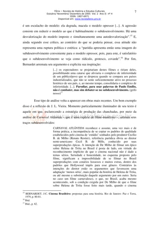 Fênix – Revista de História e Estudos Culturais 
Outubro/ Novembro/ Dezembro de 2005 Vol. 2 Ano II nº 4 
ISSN: 1807-6971 
Disponível em: www.revistafenix.pro.br 
7 
é um esculacho do modelo: ela degrada, macula o modelo opressor [...]. A agressão 
consiste em reduzir o modelo ao que é habitualmente o subdesenvolvimento. Há uma 
desvalorização do modelo imposto e simultaneamente uma autodesvalorização”.15 E, 
ainda segundo esse crítico, ao contrário do que se poderia pensar, essa atitude não 
representa uma ruptura política e estética: a “paródia apresenta então uma imagem do 
subdesenvolvimento conveniente para o modelo opressor, pois, para este, é satisfatório 
que o subdesenvolvimento se veja como ridículo, grotesco, covarde”.16 Por fim, 
Bernardet arremata seu argumento e explicita sua inspiração: 
[...] os espectadores se projetariam destes filmes e ririam deles, 
possibilitando uma catarse que aliviaria o complexo de inferioridade 
de um público/povo que se despreza quando se compara aos países 
industrializados, que não se sente suficientemente ativo no processo 
histórico de seu país, e, ao mesmo tempo, consolidaria o complexo de 
inferioridade. [...]. Parodiar, para usar palavras de Paulo Emílio, 
não é combater, mas sim debater-se no subdesenvolvimento. (grifo 
nosso)17 
Esse tipo de análise volta a aparecer em obras mais recentes. Um bom exemplo 
disso é a reflexão de J. L. Vieira. Momento particularmente iluminador de seu texto é 
aquele em que, esclarecendo a estratégia de produção das chanchadas, por meio da 
análise de Carnaval Atlântida – que é uma espécie de filme-manifesto –, salienta seus 
traços subdesenvolvidos: 
CARNAVAL ATLÂNTIDA reconhece e assume, uma vez mais e de 
forma prática, a incompetência de se copiar os padrões de qualidade 
estabelecidos pelo cinema de ‘estúdio’ sonhados pelo produtor Cecílio 
B. de Milho (Renato Restier), referência paródica óbvia ao diretor 
norte-americano Cecil B. de Mille, conhecido por suas 
superproduções épicas. A intenção de De Milho de filmar um épico 
sobre Helena de Tróia no Brasil é posta de lado, em virtude do 
reconhecimento implícito de que o cinema nacional não é dado a 
temas sérios. Seriedade e honestidade, no esquema proposto pelo 
filme, significam a impossibilidade de se filmar no Brasil 
superproduções com cenários luxuosos e muitos extras, dentro dos 
padrões que Hollywood impôs para esse gênero. Contrários às 
intenções do diretor estão os argumentos que favorecem uma 
adaptação ‘menos séria’, mais popular da história de Helena de Tróia, 
ou até mesmo a substituição daquele argumento por um outro. Seria 
no caso um filme carnavalesco, o que, no Brasil, acaba mesmo 
acontecendo, sob a condição exigida por De Milho de que o filme 
sobre Helena de Tróia fosse feito mais tarde, quando o cinema 
15 BERNARDET, J-C. Cinema Brasileiro: propostas para uma história. Rio de Janeiro: Paz e Terra, 
1979, p. 80-81. 
16 Ibid. 
17 Ibid., p. 82. 
 