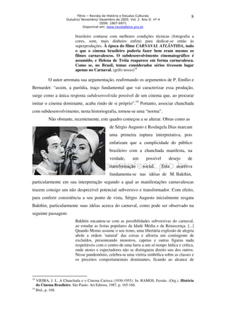 Fênix – Revista de História e Estudos Culturais 
Outubro/ Novembro/ Dezembro de 2005 Vol. 2 Ano II nº 4 
ISSN: 1807-6971 
Disponível em: www.revistafenix.pro.br 
8 
brasileiro contasse com melhores condições técnicas (fotografia a 
cores, som, mais dinheiro enfim) para dedicar-se então às 
superproduções. À época do filme CARNAVAL ATLÂNTIDA, tudo 
o que o cinema brasileiro poderia fazer bem eram mesmo os 
filmes carnavalescos. O subdesenvolvimento cinematográfico é 
assumido, e Helena de Tróia reaparece em forma carnavalesca. 
Como se, no Brasil, temas considerados sérios tivessem lugar 
apenas no Carnaval. (grifo nosso)18 
O autor arremata sua argumentação, reafirmando os argumentos de P. Emílio e 
Bernardet: “assim, a paródia, traço fundamental que vai caracterizar essa produção, 
surge como a única resposta subdesenvolvida possível de um cinema que, ao procurar 
imitar o cinema dominante, acaba rindo de si próprio”.19 Portanto, associar chanchada 
com subdesenvolvimento, nesta historiografia, tornou-se uma “norma”. 
Não obstante, recentemente, este quadro começou a se alterar. Obras como as 
de Sérgio Augusto e Rosângela Dias marcam 
uma primeira ruptura interpretativa, pois 
enfatizam que a cumplicidade do público 
brasileiro com a chanchada manifesta, na 
verdade, um possível desejo de 
transformação social. Esta assertiva 
fundamenta-se nas idéias de M. Bakthin, 
particularmente em sua interpretação segundo a qual as manifestações carnavalescas 
trazem consigo um não desprezível potencial subversivo e transformador. Com efeito, 
para conferir consistência a seu ponto de vista, Sérgio Augusto inicialmente resgata 
Bakthin, particularmente suas idéias acerca do carnaval, como pode ser observado na 
seguinte passagem: 
Bakhtin encantou-se com as possibilidades subversivas do carnaval, 
ao estudar as festas populares da Idade Média e da Renascença. [...] 
Quando Momo assume o seu trono, uma libertária explosão de alegria 
abole a ordem ‘natural’ das coisas e alforria um contingente de 
excluídos, presenteando monstros, capetas e outras figuras nada 
respeitáveis com o centro de uma farra a um só tempo lúdica e crítica, 
onde atores e espectadores não se distinguem direito uns dos outros. 
Nesse pandemônio, celebra-se uma vitória simbólica sobre as classes e 
os preceitos comportamentais dominantes, ficando ao alcance de 
18 VIEIRA, J. L. A Chanchada e o Cinema Carioca (1930-1955). In: RAMOS, Fernão. (Org.). História 
do Cinema Brasileiro. São Paulo: Art Editora, 1987, p. 165-166. 
19 Ibid., p. 168. 
 