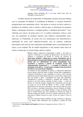 Fênix – Revista de História e Estudos Culturais 
Outubro/ Novembro/ Dezembro de 2005 Vol. 2 Ano II nº 4 
ISSN: 1807-6971 
Disponível em: www.revistafenix.pro.br 
9 
qualquer folião desabafar até o sol raiar contra uma série de 
interdições e preconceitos.20 
A melhor maneira de compreender as Chanchadas, portanto, passa pelo diálogo 
com as concepções de Bakthin. À semelhança de Rabelais, os cineastas brasileiros 
protagonizaram uma apropriação crítica, “não apenas ao colocar em relevo aspectos e 
problemas do cotidiano, como a carestia, a falta de água, as deficiências do transporte 
urbano, a demagogia eleitoreira, a corrupção política, a indolência burocrática”21, mas, 
sobretudo, por colocar “de pernas para o ar” os modelos dominantes. Trata-se, neste 
caso, dos parâmetros de produção impostos pela indústria cinematográfica norte-americana. 
As Chanchadas, de acordo com essa interpretação, não representariam a 
reafirmação do nosso cruel subdesenvolvimento, mas, ao contrário, acabariam 
funcionando como uma das mais importantes possibilidades para o encaminhamento de 
crítica a essa condição. Rir do modelo hegemônico é uma maneira muito eficaz de 
criticar o sistema que, ao mesmo tempo, oprime e explora: 
Bakhtin julgava impossível compreender a fundo e sob todos os 
aspectos a literatura e as utopias da Renascença e do barroco sem 
conhecer a concepção do mundo às avessas do carnaval. A 
observação também é válida para as nossas chanchadas, que de 
forma momesca viraram determinadas normas do cinema sério de 
pernas pro ar, debocharam de nossa incapacidade para 
reproduzir a contento o padrão de excelência técnica das 
cinematografias hegemônicas e – a exemplo de Rabelais e da 
mitologia carnavalesca – recuperaram a imagem mais prazenteira 
do inferno e seu mais ilustre inquilino. 
Ao retornar de uma temporada no inferno, o rabelaisiano Epistemon 
tentava limpar a barra de todos os diabos. Foram bons companheiros, 
assegurava, pintando-os como santidades às avessas, como criaturas 
espirituosas que de modo algum merecem o nosso temor; quanto mais 
não seja porque é delas – paradigmas de forças que perturbam, 
enfraquecem o espírito e restauram o primado dos instintos, do 
grotesco e de uma estética centrada no baixo ventre – o reino da 
fuzarca. É só prestar atenção: ninguém fica exatamente com um anjo 
no corpo ao cai no fuzuê de Momo. E mais: o fogo, elemento 
indissociável do universo carnavalesco, não vem do reino dos céus. 
Não veio para a sociedade carnavalesca carioca Tenentes do Diabo. 
Nem para os grupos vocais Quatro Diabos e Anjos do Inferno. Nem 
para os sambas Diabo sem rabo (lançado no carnaval de 1938), É 
Satanás (carnaval de 1969) e Vai haver o Diabo (carnaval de 1933). E 
nem para os filmes Carnaval no fogo, É fogo na roupa e Fogo na 
canjica. 
Se a mais insistente função simbólica do fogo é purificar e regenerar, 
a do samba, ritmo demoníaco por excelência e penhor da folia 
20 AUGUSTO, S. Este Mundo é um Pandeiro. São Paulo: Companhia das Letras, 1989, p. 72. 
21 Ibid., p. 16. 
 