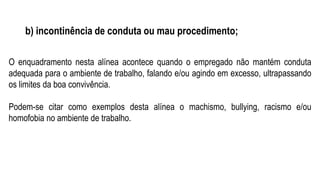 b) incontinência de conduta ou mau procedimento;
O enquadramento nesta alínea acontece quando o empregado não mantém conduta
adequada para o ambiente de trabalho, falando e/ou agindo em excesso, ultrapassando
os limites da boa convivência.
Podem-se citar como exemplos desta alínea o machismo, bullying, racismo e/ou
homofobia no ambiente de trabalho.
 
