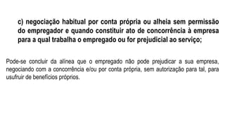 c) negociação habitual por conta própria ou alheia sem permissão
do empregador e quando constituir ato de concorrência à empresa
para a qual trabalha o empregado ou for prejudicial ao serviço;
Pode-se concluir da alínea que o empregado não pode prejudicar a sua empresa,
negociando com a concorrência e/ou por conta própria, sem autorização para tal, para
usufruir de benefícios próprios.
 