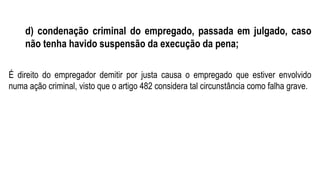 d) condenação criminal do empregado, passada em julgado, caso
não tenha havido suspensão da execução da pena;
É direito do empregador demitir por justa causa o empregado que estiver envolvido
numa ação criminal, visto que o artigo 482 considera tal circunstância como falha grave.
 