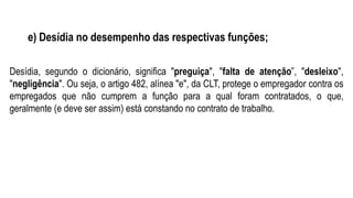 e) Desídia no desempenho das respectivas funções;
Desídia, segundo o dicionário, significa "preguiça", "falta de atenção”, "desleixo",
"negligência". Ou seja, o artigo 482, alínea "e", da CLT, protege o empregador contra os
empregados que não cumprem a função para a qual foram contratados, o que,
geralmente (e deve ser assim) está constando no contrato de trabalho.
 