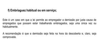 f) Embriaguez habitual ou em serviço;
Este é um caso em que a lei permite ao empregador a demissão por justa causa de
empregados que possam estar trabalhando embriagados, seja uma única vez ou
habitualmente.
A recomendação é que a demissão seja feita na hora da descoberta e, claro, seja
comprovada.
 