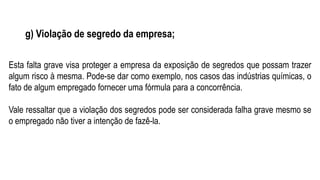 g) Violação de segredo da empresa;
Esta falta grave visa proteger a empresa da exposição de segredos que possam trazer
algum risco à mesma. Pode-se dar como exemplo, nos casos das indústrias químicas, o
fato de algum empregado fornecer uma fórmula para a concorrência.
Vale ressaltar que a violação dos segredos pode ser considerada falha grave mesmo se
o empregado não tiver a intenção de fazê-la.
 