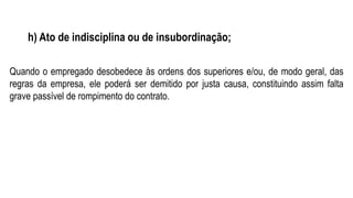 h) Ato de indisciplina ou de insubordinação;
Quando o empregado desobedece às ordens dos superiores e/ou, de modo geral, das
regras da empresa, ele poderá ser demitido por justa causa, constituindo assim falta
grave passível de rompimento do contrato.
 