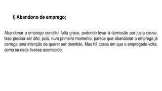 i) Abandono de emprego;
Abandonar o emprego constitui falta grave, podendo levar à demissão por justa causa.
Isso precisa ser dito, pois, num primeiro momento, parece que abandonar o emprego já
carrega uma intenção de querer ser demitido. Mas há casos em que o empregado volta,
como se nada tivesse acontecido.
 