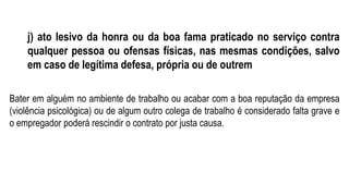 j) ato lesivo da honra ou da boa fama praticado no serviço contra
qualquer pessoa ou ofensas físicas, nas mesmas condições, salvo
em caso de legítima defesa, própria ou de outrem
Bater em alguém no ambiente de trabalho ou acabar com a boa reputação da empresa
(violência psicológica) ou de algum outro colega de trabalho é considerado falta grave e
o empregador poderá rescindir o contrato por justa causa.
 