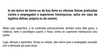 k) ato lesivo da honra ou da boa fama ou ofensas físicas praticadas
contra o empregador e superiores hierárquicos, salvo em caso de
legítima defesa, própria ou de outrem;
Neste caso específico, a lei contempla exclusivamente, também como falta grave, a
violência, tanto a psicológica quanto a física, contra os superiores hierárquicos e/ou
patrão.
Logo, ofensas e agressões, físicas ou verbais, dão motivo para o empregador proceder
com a demissão por justa causa.
 