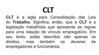 CLT
CLT é a sigla para Consolidação das Leis
do Trabalho. Significa, então, que a CLT é a
legislação trabalhista que apresenta as regras
para uma relação de vínculo empregatício. Em
seu texto, estão descritos não apenas os
direitos, mas também os deveres de
empregadores e funcionários.
 