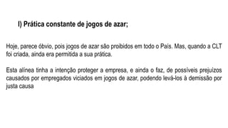 l) Prática constante de jogos de azar;
Hoje, parece óbvio, pois jogos de azar são proibidos em todo o País. Mas, quando a CLT
foi criada, ainda era permitida a sua prática.
Esta alínea tinha a intenção proteger a empresa, e ainda o faz, de possíveis prejuízos
causados por empregados viciados em jogos de azar, podendo levá-los à demissão por
justa causa
 