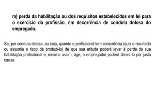 m) perda da habilitação ou dos requisitos estabelecidos em lei para
o exercício da profissão, em decorrência de conduta dolosa do
empregado.
Se, por conduta dolosa, ou seja, quando o profissional tem consciência (quis o resultado
ou assumiu o risco de produzi-lo) de que sua atitude poderá levar à perda da sua
habilitação profissional e, mesmo assim, age, o empregador poderá demiti-lo por justa
causa.
 