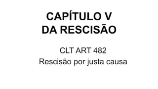 CAPÍTULO V
DA RESCISÃO
CLT ART 482
Rescisão por justa causa
 