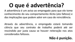 O que é advertência?
A advertência é um aviso ao empregado para que ele tome
conhecimento do seu comportamento ilícito (ato faltoso) e
das implicações que podem advir em caso de reincidência.
Através da advertência, o empregado estará tomando
ciência que seu contrato de trabalho poderá até ser
rescindido por justa causa se houver reiteração nos atos
considerados faltosos.
Não é punição.
 