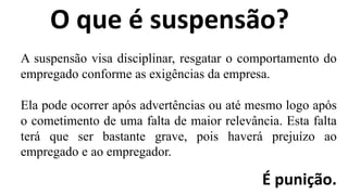 O que é suspensão?
A suspensão visa disciplinar, resgatar o comportamento do
empregado conforme as exigências da empresa.
Ela pode ocorrer após advertências ou até mesmo logo após
o cometimento de uma falta de maior relevância. Esta falta
terá que ser bastante grave, pois haverá prejuízo ao
empregado e ao empregador.
É punição.
 