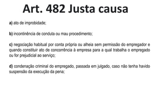 Art. 482 Justa causa
a) ato de improbidade;
b) incontinência de conduta ou mau procedimento;
c) negociação habitual por conta própria ou alheia sem permissão do empregador e
quando constituir ato de concorrência à empresa para a qual trabalha o empregado
ou for prejudicial ao serviço;
d) condenação criminal do empregado, passada em julgado, caso não tenha havido
suspensão da execução da pena;
 