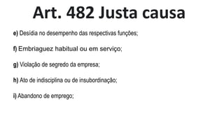 Art. 482 Justa causa
e) Desídia no desempenho das respectivas funções;
f) Embriaguez habitual ou em serviço;
g) Violação de segredo da empresa;
h) Ato de indisciplina ou de insubordinação;
i) Abandono de emprego;
 