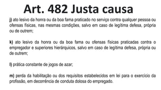 Art. 482 Justa causa
j) ato lesivo da honra ou da boa fama praticado no serviço contra qualquer pessoa ou
ofensas físicas, nas mesmas condições, salvo em caso de legítima defesa, própria
ou de outrem;
k) ato lesivo da honra ou da boa fama ou ofensas físicas praticadas contra o
empregador e superiores hierárquicos, salvo em caso de legítima defesa, própria ou
de outrem;
l) prática constante de jogos de azar;
m) perda da habilitação ou dos requisitos estabelecidos em lei para o exercício da
profissão, em decorrência de conduta dolosa do empregado.
 