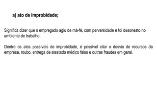 a) ato de improbidade;
Significa dizer que o empregado agiu de má-fé, com perversidade e foi desonesto no
ambiente de trabalho.
Dentre os atos possíveis de improbidade, é possível citar o desvio de recursos da
empresa, roubo, entrega de atestado médico falso e outras fraudes em geral.
 