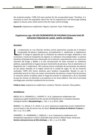 111
0000 ISSN: 2318-356X V.2 N.2 JUL/DEZ 2014 P. 102-114
the analyzed samples, 7.69% (15) were positive for the encapsulated yeast. Therefore, it is
necessary to warn the population about the risk of cryptococcosis and discourage feeding
pigeons in leisure areas, which seems to be the major control strategy.
Keywords: Cryptococcus neoformans. Pigeons. Zoonosis. Yeast. Public Square.
Cryptococcus spp. EN LOS EXCREMENTOS DE PALOMAS (Columba livia) DE
ESPACIOS PÚBLICOS DE LAGES, SANTA CATARINA
RESUMEN
a criptococosis es una infección micótica común oportunista causada por la levadura
encapsulada del genero Cryptococcus, principalmente C. neoformans y Cryptococcus
gattii. El hongo es adquirido por la inhalación de material de origen ambiental y más
raramente a través de trasplantes de órganos en individuos inmunodeprimidos. La paloma
doméstica (Columba livia) esta relacionada con la infección, especialmente como reservorios
naturales del hongo y debido a la alta concentración de estos animales en ambientes
públicos, especialmente en lugares de gran movimiento de personas. Para el aislamiento y el
diagnóstico de C. neoformans, 195 muestras fueron analizadas de excrementos de palomas
de seis plazas ubicadas en la región central de la ciudad de Lages, SC. De las muestras
analizadas 7,69% (15) fueron positivas para levadura encapsulada. Basado en que la
positividad ocurrió en sitios con mayor concentración de palomas y mayor flujo de personas
es necesario alertar al público sobre el riesgo de contraer la criptococosis y de la necesidad
de que las mismas no alimenten a las palomas en las áreas públicas. Esta sería la principal
estrategia para controlar la población de las mismas.
Palabras clave: Cryptococcus neoformans. Levadura. Palomas. Zoonosis. Plaza pública.
REFERÊNCIAS
ABEGG, M. A.; FAGANELLO, J.; VALENTE, P.; et al. Cryptococcus neoformans and
Cryptococcus gattii isolated from the excreta of Psittaciformes in a Southern Brazilian
Zoological Garden. Mycopathologia, v. 161, n. 2, p. 83-91, 2006.
BARONI, F. A.; PAULA, C. R.; SILVA, E. G.; et al. Crytococcus neoformans strains isolated from
church towers in Rio de Janeiro city, RJ, Brazil. Revista do Instituto de Medicina Tropical, v.
48, n. 2, p. 71-5, 2006.
CERMEÑO, J. R.; HERNÁNDEZ, I.; CABELLO, I.; et al. Cryptococcus neoformans and
Histoplasma capsulatum in dove’s (Columbia livia) excreta in Bolívar State, Venezuela.
Revista Latinoamericana de Microbiologia, v. 48, n. 1, p. 6-9, 2006.
L
 