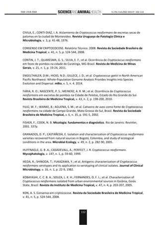 112
0000 ISSN: 2318-356X V.2 N.2 JUL/DEZ 2014 P. 102-114
CIVILA, E.; CONTI-DIAZ, I. A. Aislamiento de Cryptococcus neoformans de excretas secas de
palomas en la ciudad de Montevideo. Revista Uruguaya de Patologia Clinica e
Microbiologia, v. 3, p. 41-48, 1976.
CONSENSO EM CRIPTOCOCOSE. Relatório Técnico. 2008. Revista da Sociedade Brasileira de
Medicina Tropical, v. 41, n. 5, p. 524-544, 2008.
CONTIN, J. T.; QUARESMA, G. S.; SILVA, E. F.; et al. Ocorrência de Cryptococcus neoformans
em fezes de pombos na cidade de Caratinga, MG-Brasil. Revista de Medicina de Minas
Gerais, v. 21, n. 1, p. 19-24, 2011.
ENGELTHALER, D.M.; HICKS, N.D.; GILLECE, J. D.; et al. Cryptococcus gattii in North American
Pacific Northwest: Whole-Population Genome Analysis Provides Insights into Species
Evolution and Dispersal. mBio, v. 5, n. 4. 2014.
FARIA, R. O.; NASCENTE, P. S.; MEINERZ, A. R. M.; et al. Ocorrência de Cryptococcus
neoformans em excretas de pombos na Cidade de Pelotas, Estado do Rio Grande do Sul.
Revista Brasileira de Medicina Tropical, v. 43, n. 2, p. 198-200, 2010.
FILIÚ, W. F.; WANKE, B.; AGUENA, S. M.; et al. Cativeiro de aves como fonte de Cryptococcus
neoformans na cidade de Campo Grande, Mato Grosso do Sul, Brasil. Revista da Sociedade
Brasileira de Medicina Tropical, v. 6, n. 35, p. 591-5, 2002.
FISHER, F.; COOK, N. B. Micologia: fundamentos e diagnóstico. Rio de Janeiro: Revinter,
2001. 337p.
GRANADOS, D. P.; CASTAÑEDA, E. Isolation and characterization of Cryptococcus neoformans
varieties recovered from natural sources in Bogotá, Colombia, and study of ecological
conditions in the area. Microbial Ecology, v. 49, n. 2, p. 282-90, 2005.
HUFFNAGLE, G. B .A.; CASADEVALL, A.; PERFECT, J. R. Cryptococcus neoformans.
Mycophatologia, v. 147, n. 1, p. 59-60, 1999.
IKEDA, R.; SHINODA, T.; FUKAZAWA, Y.; et al. Antigenic characterization of Cryptococcus
neoformans serotypes and its application to serotyping of clinical isolates. Journal of Clinical
Microbiology, v. 16, n. 1, p. 22-9, 1982.
KOBAYASHI, C. C. B. A.; SOUZA, L. K. H.; FERNANDES, O. F. L.; et al. Characterization of
Cryptococcus neoformans isolated from urban environmental sources in Goiânia, Goiás
State, Brazil. Revista do Instituto de Medicina Tropical, v. 47, n. 4, p. 203-207, 2005.
KON, A. S. Consenso em criptococose. Revista da Sociedade Brasileira de Medicina Tropical,
v. 41, n. 5, p. 524-544, 2008.
 