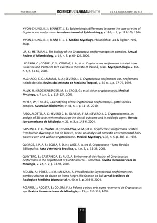 113
0000 ISSN: 2318-356X V.2 N.2 JUL/DEZ 2014 P. 102-114
KWON-CHUNG, K. J.; BENNETT, J. E.; Epidemiologic differences between the two varieties of
Cryptococcus neoformans. American Journal of Epidemiology, v. 120, n. 1, p. 123-130, 1984.
KWON-CHUNG, K. J.; BENNETT, J. E. Medical Mycology. Philadelphia: Lea & Figiber, 1992,
866p.
LIN, X.; HEITMAN, J. The biology of the Cryptococcus neoforman species complex. Annual
Review of Microbiology, v. 14, n. 5, p. 69-105, 2006.
LUGARINI, C.; GOEBEL, C. S.; CONDAS, L. A.; et al. Cryptococcus neoformans isolated from
Passerine and Psittacine Bird excreta in the state of Paraná, Brazil. Mycopathologia, v. 166,
n. 2, p. 61-69, 2008.
MACHADO, C. C.; AMARAL, A. A.; SEVERO, L. C. Cryptococcus neoformans var. neoformans
isolado do solo. Revista do Instituto de Medicina Tropical, v. 35, n. 1, p. 77-79, 1993.
MALIK, R.; KROCKENBERGER, M. B.; CROSS, G.; et al. Avian cryptococcosis. Medical
Mycology, v. 41, n. 2, p. 115-124, 2003.
MEYER, W.; TRILLES, L. Genotyping of the Cryptococcus neoformans/C. gattii species
complex. Australian Biochemist, v. 41, n. 1, p. 11-15, 2010.
PASQUALOTTO, A. C.; SEVERO C. B., OLIVEIRA, F. M.; SEVERO, L. C. Cryptococcemia. An
analysis of 28 cases with emphasis on the clinical outcome and its etiologic agent. Revista
Iberoamericana de Micologia, v. 21, n. 3, p. 143-6, 2004.
PASSONI, L. F. C.; WANKE, B.; NISHIKAWA, M. M.; et al. Cryptococcus neoformans isolated
from human dwellings in Rio de Janeiro, Brazil: An analysis of domestic environment of AIDS
patients with and without cryptococcosis. Medical Mycology, v. 36, n. 5, p. 305-11, 1998.
QUEIROZ, J. P. A. F.; SOUSA, F. D. N.; LAGE, R. A.; et al. Criptococose – Uma Revisão
Bibliográfica. Acta Veterinária Brasilica, v. 2, n. 2, p. 32-38, 2008.
QUINTERO, E.; CASTAÑEDA, E.; RUIZ, A. Environmetal distribution of Cryptococcus
neoformans in the department of Cundinamarca – Colombia. Revista Iberoamericana de
Micologia, v. 22, n. 2, p. 93-98, 2005.
REOLON, A.; PEREZ, L. R. R.; MEZZARI, A. Prevalência de Cryptococcus neoformans nos
pombos urbanos da cidade de Porto Alegre, Rio Grande do Sul. Jornal Brasileiro de
Patologia e Medicina Laboratorial, v. 40, n. 5, p. 293-8, 2004.
ROSARIO, I.; ACOSTA, B.; COLOM, F. La Paloma y otras aves como reservorio de Cryptococcus
spp. Revista Iberoamericana de Micologia, n. 25, p. S13-S18, 2008.
 