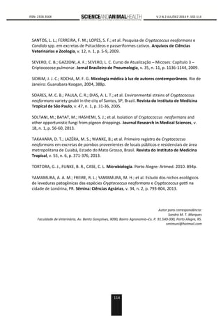 114
0000 ISSN: 2318-356X V.2 N.2 JUL/DEZ 2014 P. 102-114
SANTOS, L. L.; FERREIRA, F. M.; LOPES, S. F.; et al. Pesquisa de Cryptococcus neoformans e
Candida spp. em excretas de Psitacídeos e passeriformes cativos. Arquivos de Ciências
Veterinárias e Zoologia, v. 12, n. 1, p. 5-9, 2009.
SEVERO, C. B.; GAZZONI, A. F.; SEVERO, L. C. Curso de Atualização – Micoses: Capítulo 3 –
Criptococose pulmonar. Jornal Brasileiro de Pneumologia, v. 35, n. 11, p. 1136-1144, 2009.
SIDRIM, J. J. C.; ROCHA, M. F. G. Micologia médica à luz de autores contemporâneos. Rio de
Janeiro: Guanabara Koogan, 2004, 388p.
SOARES, M. C. B.; PAULA, C. R.; DIAS, A. L. T.; et al. Environmental strains of Cryptococcus
neoformans variety grubii in the city of Santos, SP, Brazil. Revista do Instituto de Medicina
Tropical de São Paulo, v. 47, n. 1, p. 31-36, 2005.
SOLTANI, M.; BAYAT, M.; HASHEMI, S. J.; et al. Isolation of Cryptococcus neoformans and
other opportunistic fungi from pigeon droppings. Journal Research in Medical Sciences, v.
18, n. 1, p. 56-60, 2013.
TAKAHARA, D. T.; LAZÉRA, M. S.; WANKE, B.; et al. Primeiro registro de Cryptococcus
neoformans em excretas de pombos provenientes de locais públicos e residenciais de área
metropolitana de Cuiabá, Estado do Mato Grosso, Brasil. Revista do Instituto de Medicina
Tropical, v. 55, n. 6, p. 371-376, 2013.
TORTORA, G. J., FUNKE, B. R., CASE, C. L. Microbiologia. Porto Alegre: Artmed. 2010. 894p.
YAMAMURA, A. A. M.; FREIRE, R. L.; YAMAMURA, M. H.; et al. Estudo dos nichos ecológicos
de leveduras patogênicas das espécies Cryptococcus neoformans e Cryptococcus gatti na
cidade de Londrina, PR. Sêmina: Ciências Agrárias, v. 34, n. 2, p. 793-804, 2013.
Autor para correspondência:
Sandra M. T. Marques
Faculdade de Veterinária, Av. Bento Gonçalves, 9090, Bairro Agronomia–Cx. P. 91.540-000, Porto Alegre, RS.
smtmuni@hotmail.com
 