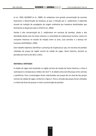 104
0000 ISSN: 2318-356X V.2 N.2 JUL/DEZ 2014 P. 102-114
et al., 1993; QUEIROZ et al., 2008). Os ambientes com grande concentração de excretas
favorecem a disseminação da levedura, já que a infecção por C. neoformans é adquirida
através da inalação de propágulos de origem ambiental por leveduras desidratadas que
facilmente se dispersam pelo ar (FILIÚ et al., 2002).
Devido à alta concentração de C. neoformans em excretas de pombos, aliada a alta
densidade destas aves em áreas urbanas e a severidade da criptococose humana, existe um
crescente interesse no estudo da relação entre as aves, suas excretas e a doença em
humanos (HUFFNAGLE, 1999).
Este trabalho objetivou identificar a presença de Cryptococcus spp. em excretas de pombos
coletadas de praças da região central da cidade de Lages, Santa Catarina, durante os
períodos de inverno de 2011 e 2012.
MATERIAL E MÉTODOS
A cidade de Lages está localizada na região serrana do estado de Santa Catarina; o clima é
subtropical e a temperatura média é de 14,3 °C. A cidade conta com 64 praças entre centrais
e periféricas. Para a amostragem foram selecionadas seis praças de um total de dez praças
centrais da cidade de Lages, conforme a Figura 1. Para a inclusão das praças foram utilizados
o critério de fluxo de pessoas e maior concentração de pombos.
 