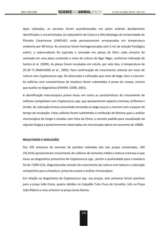 106
0000 ISSN: 2318-356X V.2 N.2 JUL/DEZ 2014 P. 102-114
Após coletadas, as excretas foram acondicionadas em potes estéreis devidamente
identificados e encaminhados ao Laboratório de Cultura e Microbiologia da Universidade do
Planalto Catarinense (UNIPLAC) onde permaneceram armazenadas em temperatura
ambiente por 48 horas. As amostras foram homogeneizadas com 2 mL de solução fisiológica
estéril, o sobrenadante foi aspirado e semeado em placas de Petri; cada amostra foi
semeada em uma placa contendo o meio de cultura de Ágar Níger, conforme indicação de
Santos et al. (2009). As placas foram incubadas em estufa, por sete dias, à temperatura de
29-30 °C (MACHADO et al., 1993). Para confirmação do crescimento colonial em meio de
cultura com Cryptococcus spp. foi observada a coloração que varia de bege claro a marrom.
As colônias com características de levedura foram submetidas à prova da urease, enzima
que auxilia no diagnóstico (FISHER; COOK, 2001).
A identificação macroscópica prévia levou em conta as características de crescimento de
colônias compatíveis com Cryptococcus spp. que apresentaram aspecto cremoso, brilhante e
úmido, de coloração branco-amarelada tornando-se bege escuro a marrom com o passar do
tempo de incubação. Estas colônias foram submetidas à confecção de lâminas para a análise
microscópica do fungo e coradas com tinta da China, o corante padrão para visualização da
cápsula fúngica e posteriormente observadas em microscopia óptica em aumento de 1000X.
RESULTADOS E DISCUSSÃO
Das 195 amostras de excretas de pombos coletadas das seis praças amostradas, 149
(76,41%) apresentaram crescimento de colônias de tamanho médio e textura cremosa o que
levou ao diagnóstico presuntivo de Cryptococcus spp., porém a positividade para a levedura
foi de 7,69% (15), diagnosticadas através do crescimento da cultura com textura e coloração
compatíveis para a levedura, prova da urease e análise microscópica.
Em relação ao diagnóstico de Cryptococcus spp. nas praças, sete amostras foram positivas
para a praça João Costa, quatro obtidas no Calçadão Tulio Fiuza de Carvalho, três na Praça
João Ribeiro e uma amostra na praça Jonas Ramos.
 