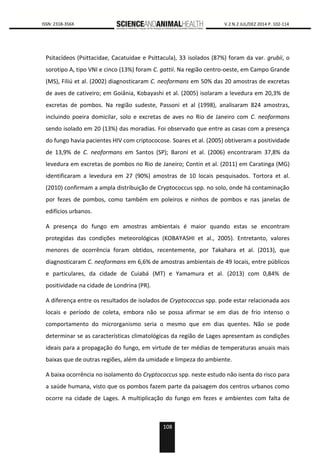 108
0000 ISSN: 2318-356X V.2 N.2 JUL/DEZ 2014 P. 102-114
Psitacídeos (Psittacidae, Cacatuidae e Psittacula), 33 isolados (87%) foram da var. grubii, o
sorotipo A, tipo VNI e cinco (13%) foram C. gattii. Na região centro-oeste, em Campo Grande
(MS), Filiú et al. (2002) diagnosticaram C. neoformans em 50% das 20 amostras de excretas
de aves de cativeiro; em Goiânia, Kobayashi et al. (2005) isolaram a levedura em 20,3% de
excretas de pombos. Na região sudeste, Passoni et al (1998), analisaram 824 amostras,
incluindo poeira domicilar, solo e excretas de aves no Rio de Janeiro com C. neoformans
sendo isolado em 20 (13%) das moradias. Foi observado que entre as casas com a presença
do fungo havia pacientes HIV com criptococose. Soares et al. (2005) obtiveram a positividade
de 13,9% de C. neoformans em Santos (SP); Baroni et al. (2006) encontraram 37,8% da
levedura em excretas de pombos no Rio de Janeiro; Contin et al. (2011) em Caratinga (MG)
identificaram a levedura em 27 (90%) amostras de 10 locais pesquisados. Tortora et al.
(2010) confirmam a ampla distribuição de Cryptococcus spp. no solo, onde há contaminação
por fezes de pombos, como também em poleiros e ninhos de pombos e nas janelas de
edifícios urbanos.
A presença do fungo em amostras ambientais é maior quando estas se encontram
protegidas das condições meteorológicas (KOBAYASHI et al., 2005). Entretanto, valores
menores de ocorrência foram obtidos, recentemente, por Takahara et al. (2013), que
diagnosticaram C. neoformans em 6,6% de amostras ambientais de 49 locais, entre públicos
e particulares, da cidade de Cuiabá (MT) e Yamamura et al. (2013) com 0,84% de
positividade na cidade de Londrina (PR).
A diferença entre os resultados de isolados de Cryptococcus spp. pode estar relacionada aos
locais e período de coleta, embora não se possa afirmar se em dias de frio intenso o
comportamento do microrganismo seria o mesmo que em dias quentes. Não se pode
determinar se as características climatológicas da região de Lages apresentam as condições
ideais para a propagação do fungo, em virtude de ter médias de temperaturas anuais mais
baixas que de outras regiões, além da umidade e limpeza do ambiente.
A baixa ocorrência no isolamento do Cryptococcus spp. neste estudo não isenta do risco para
a saúde humana, visto que os pombos fazem parte da paisagem dos centros urbanos como
ocorre na cidade de Lages. A multiplicação do fungo em fezes e ambientes com falta de
 