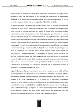 109
0000 ISSN: 2318-356X V.2 N.2 JUL/DEZ 2014 P. 102-114
limpeza aliados ao aumento da temperatura, propicia aos basidiósporos do fungo, por via
aerógena a partir dos excrementos, a contaminação de Passeriformes e Psitaciformes
(LUGARINI et al., 2008), reservatórios da levedura, bem como a contaminação de outros
ambientes nas proximidades dos nichos de pombos (ROSÁRIO et al., 2008).
Na maioria das praças centrais de Lages ocorre a limpeza diária do ambiente, o que impede
o acúmulo de fezes. A praça João Costa e o calçadão Tulio Fiuza de Carvalho apresentaram
maior número de amostras positivas, com relação direta ao maior número de pombos,
provavelmente como consequência do maior fluxo de pessoas que alimentam as aves. As
praças que tiveram isenção ou menor contaminação por Cryptococcus spp. apresentam
circulação mais restrita de pessoas e reduzida população de pombos, pela reduzida oferta de
alimento. Para Faria et al. (2010), excluindo-se as características ambientais, a quantidade de
excretas pode interferir nos resultados, pois a baixa quantidade pode dificultar a semeadura
e isolamento, fator que muitas vezes foi um obstáculo neste trabalho, devido a limpeza dos
locais de coleta com pouco material depositado no ambiente. Outro fator que pode ter
contribuído para a baixa contaminação é a presença de excretas úmidas, que pode ter
ocorrido em decorrência do alto índice pluviométrico registrado durante o período do
inverno de 2012, além da limpeza diária executada. A umidade dos excrementos interfere na
sobrevivência do fungo, pois promove maior quantidade e atividade das bactérias causando
a alcalinização do substrato e a competição alimentar com C. neoformans inibindo o
crescimento da levedura (FISHER;COOK, 2001).
A população de pombos vem se tornando um problema ambiental e de saúde pública,
devido a preferência por abrigos em locais de difícil acesso como torres de igreja e edifícios,
nesses nichos as formas evolutivas do fungo, podem permanecer por anos (CERMEÑO, 2006;
ROSARIO et al., 2008; TAKAHARA et al., 2013). Ainda não foi esclarecido o motivo da
presença do fungo nos excrementos de pombos, uma vez que não é isolado diretamente do
trato intestinal destas aves (REOLON et al., 2004). O principal mecanismo de infecção pelo
fungo é através da inalação ou ingestão de partículas do microrganismo, onde a levedura
assume caráter saprofítico em aves, porém estes animais são protegidos pela alta
temperatura corporal (KWON-CHUNG; BENNETT, 1992; MALIK et al., 2003).
 