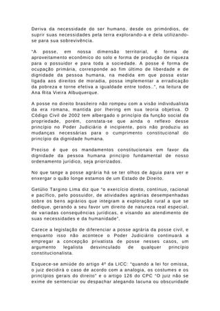 Deriva da necessidade do ser humano, desde os primórdios, de 
suprir suas necessidades pela terra explorando-a e dela utilizando-se 
para sua sobrevivência. 
“A posse, em nossa dimensão territorial, é forma de 
aproveitamento econômico do solo e forma de produção de riqueza 
para o possuidor e para toda a sociedade. A posse é forma de 
ocupação primária, corresponde ao fim último de liberdade e de 
dignidade da pessoa humana, na medida em que possa estar 
ligada aos direitos de moradia, possa implementar a erradicação 
da pobreza e torne efetiva a igualdade entre todos..”, na leitura de 
Ana Rita Vieira Albuquerque. 
A posse no direito brasileiro não rompeu com a visão individualista 
da era romana, mantida por Ihering em sua teoria objetiva. O 
Código Civil de 2002 tem albergado o princípio da função social da 
propriedade, porém, constata-se que ainda o reflexo desse 
princípio no Poder Judiciário é incipiente, pois não produziu as 
mudanças necessárias para o cumprimento constitucional do 
princípio da dignidade humana. 
Preciso é que os mandamentos constitucionais em favor da 
dignidade da pessoa humana princípio fundamental de nosso 
ordenamento jurídico, seja priorizados. 
No que tange a posse agrária há se ter olhos de águia para ver e 
enxergar o quão longe estamos de um Estado de Direito. 
Getúlio Targino Lima diz que “o exercício direto, contínuo, racional 
e pacífico, pelo possuidor, de atividades agrárias desempenhadas 
sobre os bens agrários que integram a exploração rural a que se 
dedique, gerando a seu favor um direito de natureza real especial, 
de variadas consequências jurídicas, e visando ao atendimento de 
suas necessidades e da humanidade”. 
Carece a legislação de diferenciar a posse agrária da posse civil, e 
enquanto isso não acontece o Poder Judiciário continuará a 
empregar a concepção privatista de posse nesses casos, um 
argumento legalista desvinculado de qualquer princípio 
constitucionalista. 
Esquece-se amiúde do artigo 4º da LICC: “quando a lei for omissa, 
o juiz decidirá o caso de acordo com a analogia, os costumes e os 
princípios gerais do direito” e o artigo 126 do CPC “O juiz não se 
exime de sentenciar ou despachar alegando lacuna ou obscuridade 
 