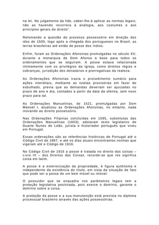 na lei. No julgamento da lide, caber-lhe-á aplicar as normas legais; 
não as havendo recorrera à analogia, aos costumes e aos 
princípios gerais do direito”. 
Retomando a questão do processo possessório em direção dos 
idos de 1500, logo após a chegada dos portugueses no Brasil, as 
terras brasileiras até então de posse dos índios. 
Enfim, foram as Ordenações Afonsinas promulgadas no século XV, 
durante a monarquia de Dom Afonso a base para todos os 
ordenamentos que se seguiram. A posse estava relacionada 
intimamente com os privilégios da Igreja, como direitos régios e 
cobranças, jurisdição dos donatários e prerrogativas da realeza. 
As Ordenações Afonsinas trazia o procedimento sumário para 
ações interditais, mediante as tutelas provisórias em favor do 
esbulhado, previa que as demandas deveriam ser ajuizadas no 
prazo de ano e dia, contados a partir da data da ofensa, sem novo 
prazo para tal. 
As Ordenações Manuelinas, de 1521, promulgadas por Dom 
Manoel I, atualizou as Ordenações Afonsinas, no entanto, nada 
inovando ao direito possessório. 
Nas Ordenações Filipinas concluídas em 1595, substitutas das 
Ordenações Manuelinas (1603), adotaram texto legislativo de 
Duarte Nunes de Leão, jurista e historiador português que viveu 
em Portugal. 
Essas ordenações são as referências históricas de Portugal até o 
Código Civil de 1867, e até os dias atuais encontramos normas que 
vigeram até o Código de 1916. 
No Código Civil de 1916 a posse é tratada no direito das coisas – 
Livro III – dos Direitos das Coisas, recorde-se que res significa 
coisa em latim. 
A posse é a exteriorização da propriedade, é figura autônoma e 
independente da existência do título, em vista da situação de fato 
que pode ser a posse de um bem móvel ou imóvel. 
O possuidor que se enquadra nos parâmetros legais tem a 
proteção legislativa positivada, pois exerce o domínio, garante o 
domínio sobre a coisa. 
A proteção da posse e a sua manutenção está prevista no diploma 
processual brasileiro através das ações possessórias. 
 