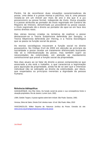 Porém, há de reconhecer duas situações caracterizadoras da 
posse, uma delas é a posse mansa e pacífica, isto é, uma pessoa 
instala-se em um imóvel por mais de ano e dia que é a jus 
possessionis ou posse formal, independe de título. Outra situação 
é a posse atribuída ao portador do título registrado em Cartório de 
Registro de Imóveis, denominado jus possidendi ou posse causal, 
o título registrado dá o direito ao portador de opor-se em face dos 
outros direitos reais. 
Das várias teorias criadas na tentativa de explicar a posse 
destacaram-se a Teoria Subjetivista defendida por Savigny, a 
Teoria Objetivista defendida por Ihering, e a Teoria Sociológica 
que se pauta na função social da posse. 
As teorias sociológicas trouxeram a função social no direito 
possessório. No Código Civil de 2002 em atenção ao princípio da 
socialidade a posse recebe um tratamento diferenciado buscando 
não só a individualização da posse, mas também suprir as 
necessidades da coletividade, em atenção ao mandamento 
constitucional que prevê a função social da propriedade. 
Nos dias atuais ao se falar de direito a posse compreenda-se que 
associada a ela está o trabalho, o que caracteriza a legitimação 
para aquisição da propriedade, ainda há de se ater que o interesse 
individual não se sobrepõe ao direito da coletividade, por óbvio, 
que respeitados os princípios inerentes a dignidade da pessoa 
humana. 
Referências bibliográficas 
ALBUQUERQUE, Ana Rita Vieira. Da função social da posse e sua conseqüência frente à 
situação proprietária. Rio de Janeiro: Lumen Juris, 2002. 
LIMA, Getúlio Targino. A posse agrária sobre bem imóvel. São Paulo: Saraiva, 1992. 
Venosa, Silvio de Salvo. Direito Civil: direitos reais- 10 ed. São Paulo: Atlas, 2010 
VASCONCELOS. Wilker Siqueira de. Natureza Jurídica da Posse. Extraído do site: 
www.arcos.org.br/artigos/natureza-juridica-da-posse 
Jus Brasil 
