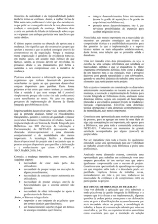 fronteiras da autoridade e da responsabilidade podem               integrar desenvolvimentos feitos internamente
também tornar-se confusas. Assim, a melhor forma de                 (casos da gestão de aquisições e da gestão do
lidar com estes problemas é evitar que eles aconteçam,              empréstimo interbibliotecas);
o que pode ser conseguido através de um planeamento                permitir novos desenvolvimentos, isto é, que
cuidado e antecipado da mudança. Sobretudo deve                     revelasse possibilidades de expansão para
existir um período de difusão de informação sobre o que             acolher exigências novas.
se vai passar com enfoque particular nos benefícios que
serão obtidos.                                              Nesta linha, não menos importante era a necessidade de
                                                            encontrar um parceiro estratégico que tivesse as
O último aspeto consiste na obtenção de apoios para a       competências técnicas e a credibilidade necessárias para
mudança. Isto significa que são necessários grupos que      dar garantias de que a implementação e o suporte
apoiem a mesma o que se poderá conseguir através do         técnico seriam os mais adequados estabelecendo-se,
compromisso ou da negociação. Porque a mudança              desta forma, uma relação que se pretendia sólida e
numa organização é geradora de resistência torna-se,        duradoura.
em muitos casos, um assunto mais político do que
técnico. Assim, as pessoas devem ser envolvidas no          Uma vez reunidos estes dois pressupostos, ou seja, a
processo, desde o seu planeamento, por forma a              escolha de uma solução informática que satisfazia as
aumentar o seu compromisso com a iniciativa de              necessidades sentidas e que se enquadrava no plano
mudança.                                                    orçamental previamente definido, bem como a eleição
                                                            de um parceiro para a sua execução, todo o processo
                                                            decorreu com grande naturalidade e sem sobressaltos,
Podemos ainda recorrer a informação que pessoas ou
                                                            gerando-se uma boa dinâmica de trabalho entre todos os
organismos que tenham desenvolvido processos                elementos que participaram neste projeto.
semelhantes ou iguais ao que queremos desenvolver
estejam disponíveis para partilhar. Desta forma             Pelo exposto e tomando em consideração as dimensões
podemos evitar erros que outros tenham já cometido.         anteriormente mencionadas no tocante ao processo de
Mas a verdade é que nem sempre tal é possível               mudança, a instalação e implementação do Sistema para
simplesmente porque não existe (ou não conhecemos)          Gestão Integrada de Bibliotecas Koha, analisado numa
casos semelhantes ao nosso. No caso em apreço,              dimensão interna, seguiu um conjunto de fases/etapas
processos de implementação do Sistema de Gestão             planeadas a que obedece qualquer projeto de mudança e
Integrada para bibliotecas Koha.                            inovação organizacional. Envolveu uma dimensão
                                                            técnica operacional e uma dimensão comportamental e
Importa também desenvolver uma visão comum sobre o          de mentalidades, não menos importante.
que se pretende alcançar, tornar os procedimentos
transparentes, garantir o controlo de qualidade e planear   Constituiu uma oportunidade para motivar um conjunto
os recursos humanos e financeiros envolvidos. Assim, a      de pessoas, para as agregar em torno de uma ideia de
implementação de um Sistema de Gestão Integrada para        algo cuja concretização era importante, não apenas para
Bibliotecas nos SID (Serviços de Informação e               a Biblioteca, mas para toda a comunidade académica
Documentação) do ISCTE-IUL pressupunha uma                  ISCTE-IUL. Traduziu-se em momentos de grande
dimensão técnica/operacional e uma dimensão                 satisfação acompanhados por alguns (poucos!) de
comportamental e de mentalidades não menos                  perplexidade.
importante. A tecnologia facilita a dimensão
                                                            Por ser importante para toda a Escola foi igualmente
técnica/operacional do projeto mas é necessário que as
                                                            entendido como uma oportunidade para dar visibilidade
pessoas estejam disponíveis para partilhar a informação
                                                            ao trabalho desenvolvido pela Biblioteca e pelos seus
e o conhecimento que criam (AMANTE e                        profissionais.
SEGURADO, 2010, 3-4).
                                                            Analisado numa dimensão externa, constituiu uma
Contudo, a mudança impunha-se, entre outros, pelos          oportunidade para trabalhar em colaboração com uma
seguintes aspetos:                                          empresa prestadora de um serviço mas que estava
     necessidade de estar mais perto dos                   igualmente comprometida com o sucesso do projeto.
         utilizadores;                                      Constituiu uma oportunidade de aprendizagem conjunta
     necessidade de poupar tempo na execução de            em que ninguém sabia tudo e a descoberta podia ser
         alguns procedimentos;                              partilhada. Implicou formas de trabalhar novas,
     necessidade de conceder maior autonomia aos           nomeadamente, em rede e, por isso, traduziu-se na
         utilizadores;                                      necessidade de confiança e de compromisso entre os
     necessidade de prestar serviços através de            participantes no projeto.
         funcionalidades que o sistema anterior não
                                                            RECURSOS E METODOLOGIA DE TRABALHO
         possuía;
                                                            Uma vez definida a aplicação que viria substituir a
     necessidade de obter informação de apoio à
                                                            então plataforma de gestão integrada da Biblioteca e a
         gestão através do Sistema.                         empresa que iria efetuar a sua implementação, algumas
Assim, o Sistema a eleger devia:                            questões de ordem prática começaram a ser delineadas
     responder a um conjunto de exigências quer            entre as quais a identificação dos recursos humanos que
         em termos técnicos quer funcionais;                seria necessário alocar ao projeto, a metodologia de
     ser financeiramente suportável quer em termos         trabalho, a forma de comunicação adotada por todos os
         de encargos imediatos quer futuros;                envolvidos e, por fim, os requisitos técnicos entendidos
                                                            como essenciais para que a instalação da solução
 